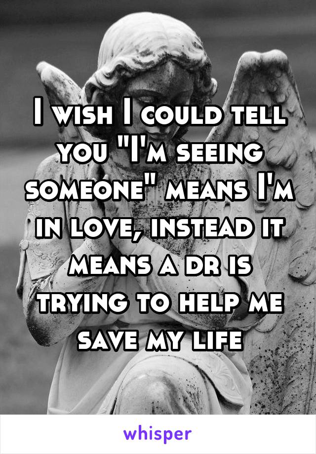 I wish I could tell you "I'm seeing someone" means I'm in love, instead it means a dr is trying to help me save my life