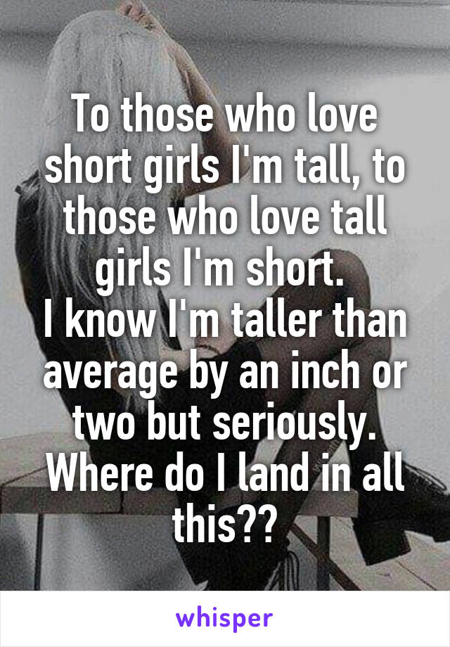 To those who love short girls I'm tall, to those who love tall girls I'm short. 
I know I'm taller than average by an inch or two but seriously. Where do I land in all this??