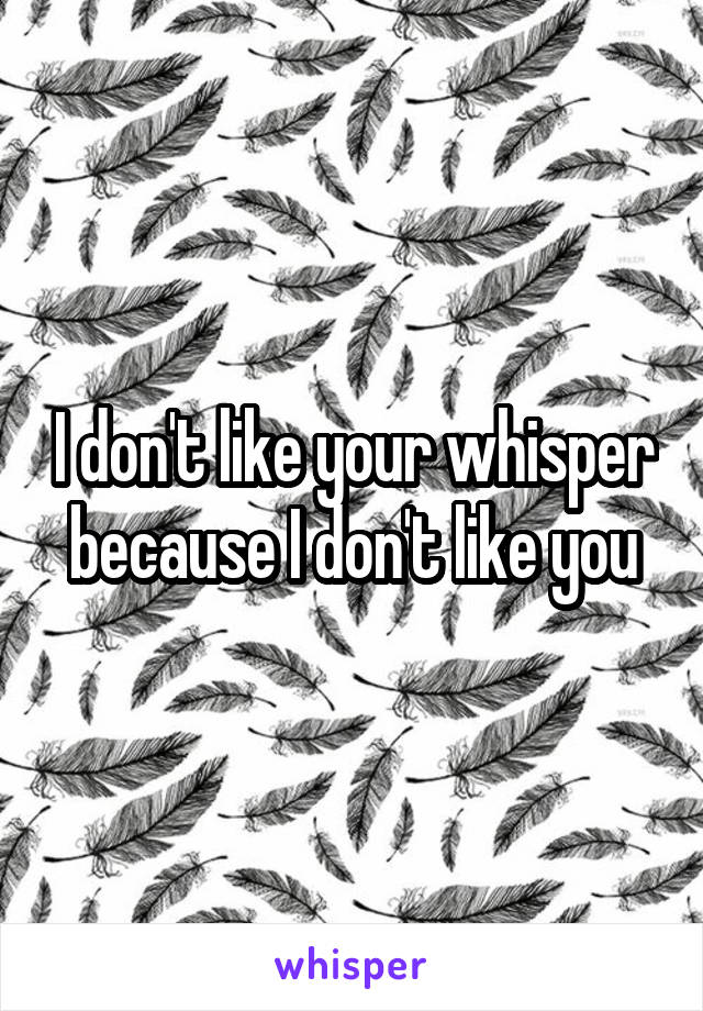 I don't like your whisper because I don't like you