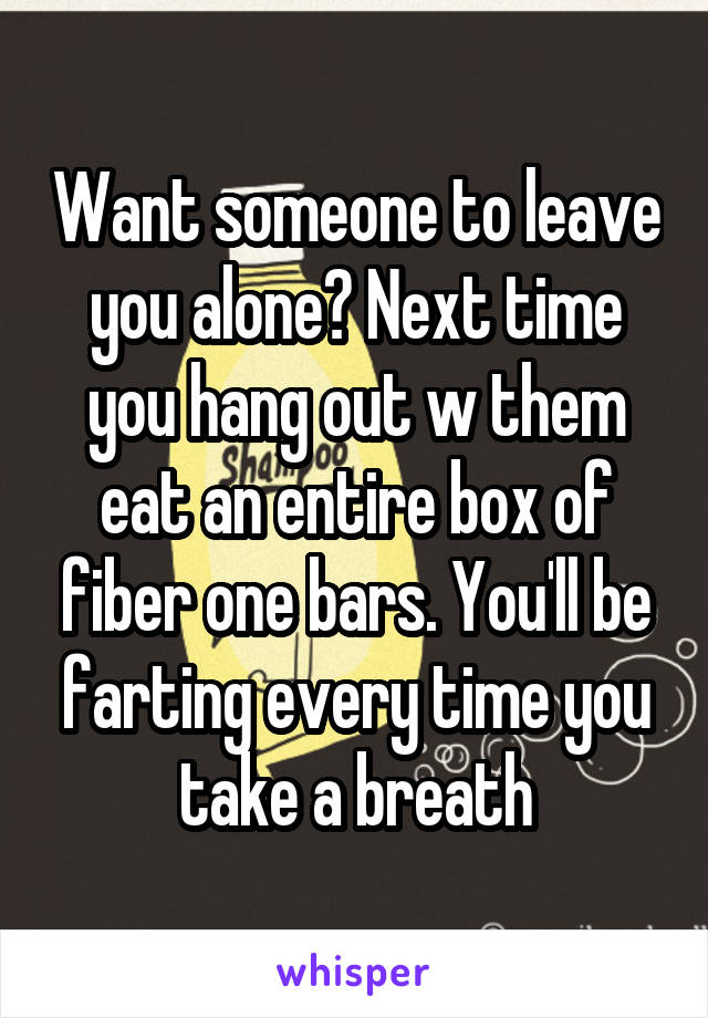 Want someone to leave you alone? Next time you hang out w them eat an entire box of fiber one bars. You'll be farting every time you take a breath