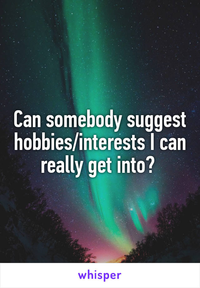 Can somebody suggest hobbies/interests I can really get into? 