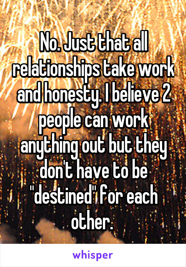 No. Just that all relationships take work and honesty. I believe 2 people can work anything out but they don't have to be "destined" for each other. 