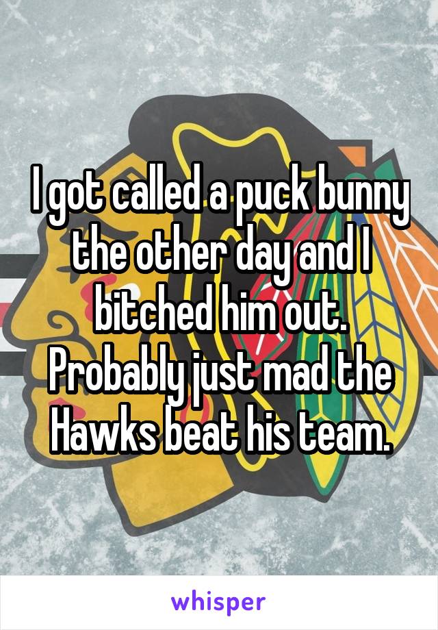 I got called a puck bunny the other day and I bitched him out. Probably just mad the Hawks beat his team.