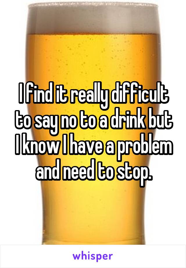 I find it really difficult to say no to a drink but I know I have a problem and need to stop.