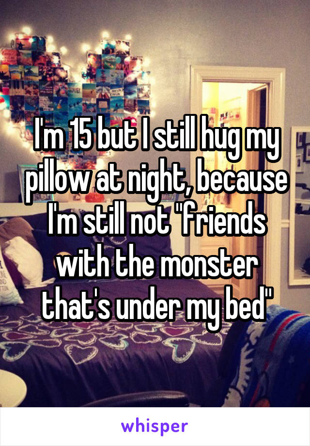 I'm 15 but I still hug my pillow at night, because I'm still not "friends with the monster that's under my bed"