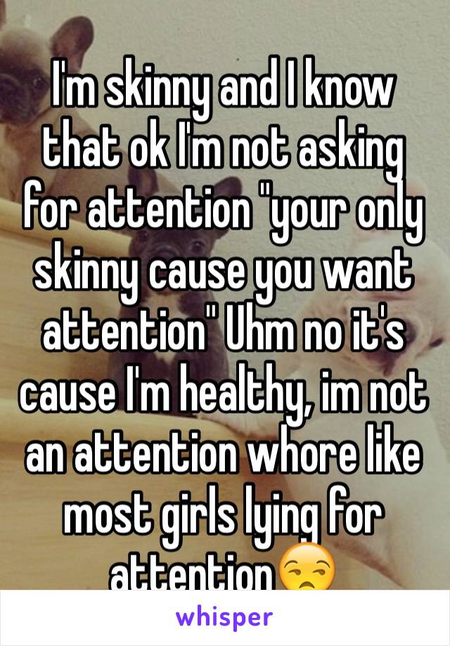 I'm skinny and I know that ok I'm not asking for attention "your only skinny cause you want attention" Uhm no it's cause I'm healthy, im not an attention whore like most girls lying for attention😒