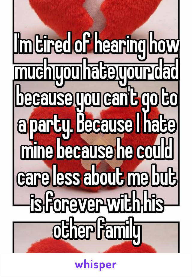 I'm tired of hearing how much you hate your dad because you can't go to a party. Because I hate mine because he could care less about me but is forever with his other family
