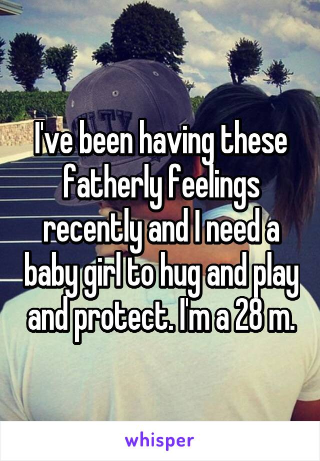 I've been having these fatherly feelings recently and I need a baby girl to hug and play and protect. I'm a 28 m.