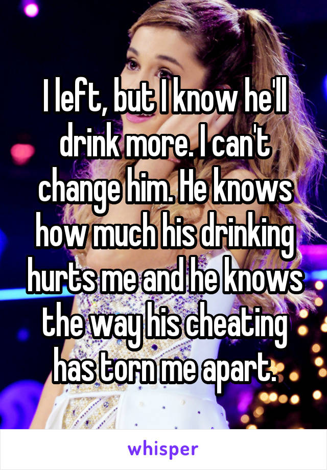 I left, but I know he'll drink more. I can't change him. He knows how much his drinking hurts me and he knows the way his cheating has torn me apart.