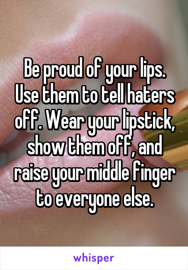Be proud of your lips. Use them to tell haters off. Wear your lipstick, show them off, and raise your middle finger to everyone else.