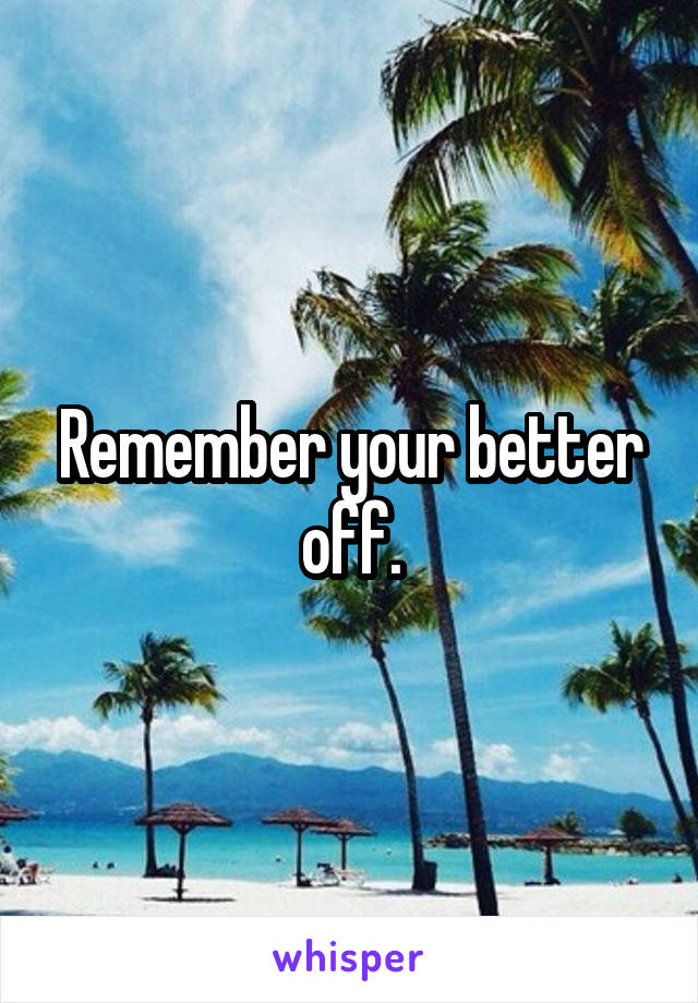 Remember your better off.