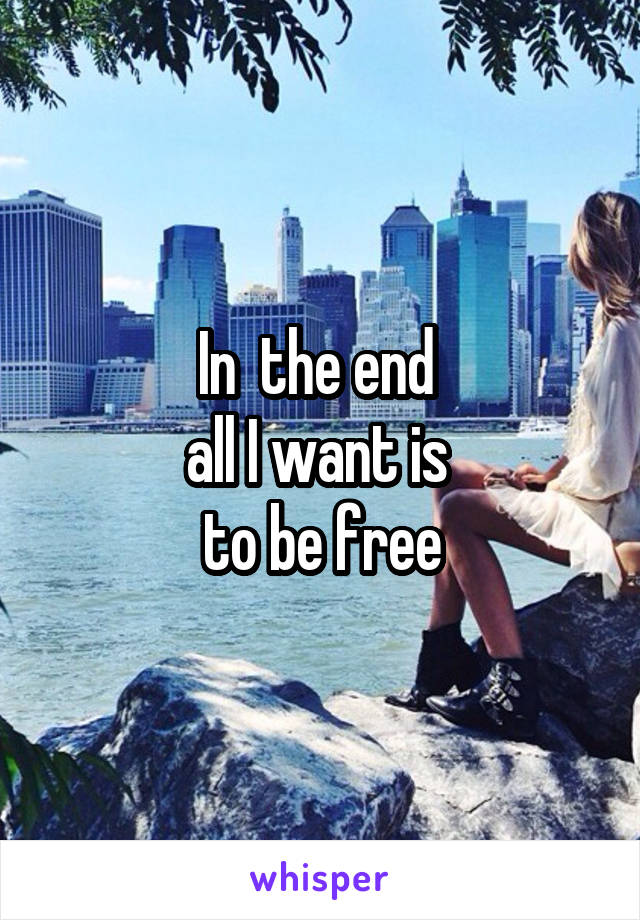 In  the end 
all I want is 
to be free