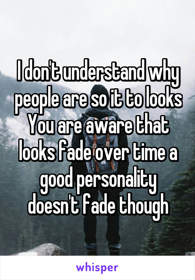 I don't understand why people are so it to looks
You are aware that looks fade over time a good personality doesn't fade though