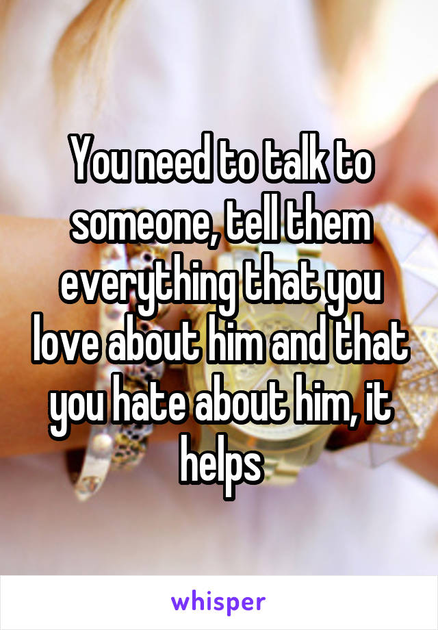 You need to talk to someone, tell them everything that you love about him and that you hate about him, it helps