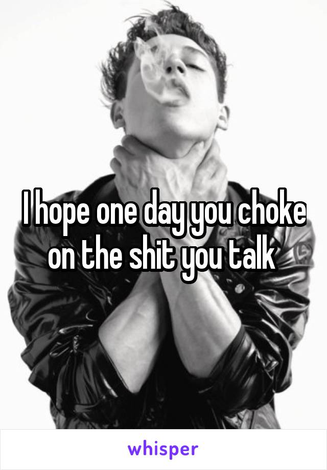 I hope one day you choke on the shit you talk 