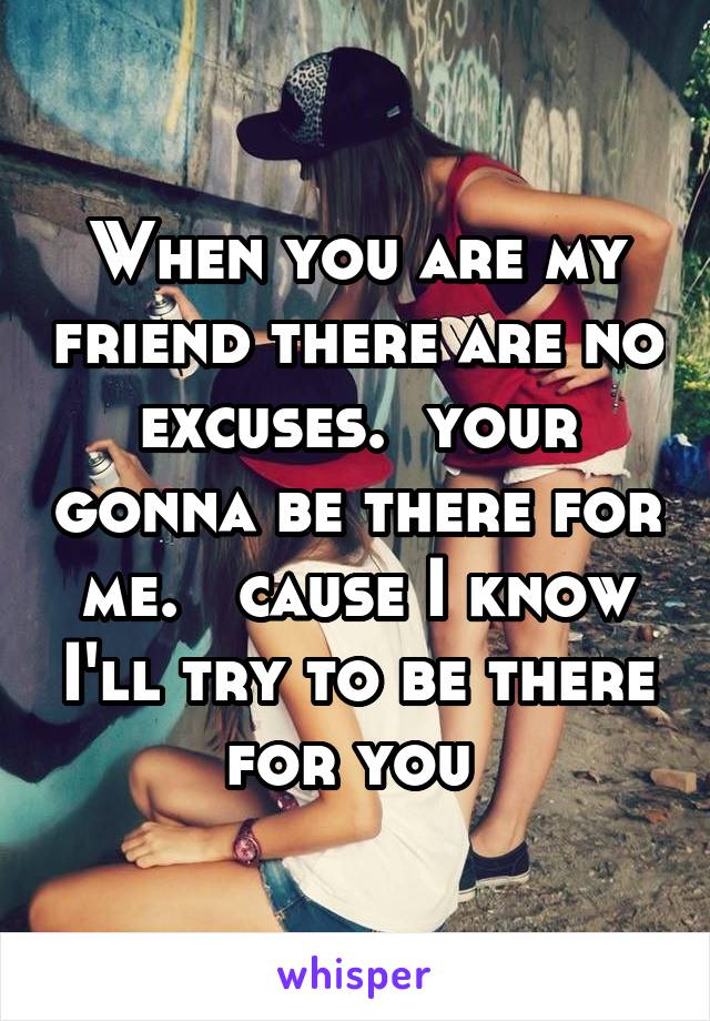 When you are my friend there are no excuses.  your gonna be there for me.   cause I know I'll try to be there for you 