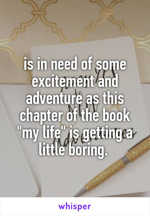 is in need of some excitement and adventure as this chapter of the book "my life" is getting a little boring. 