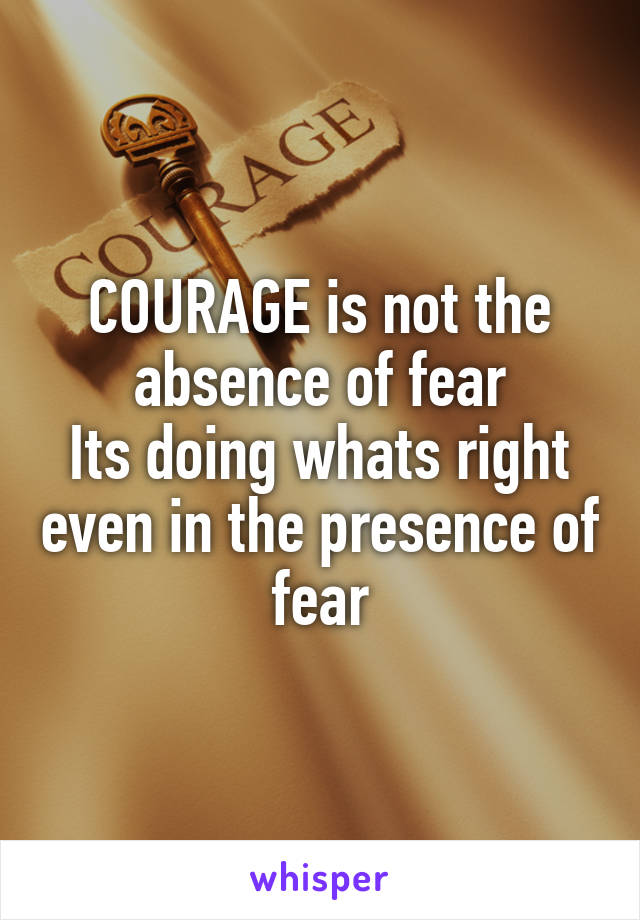 COURAGE is not the absence of fear
Its doing whats right even in the presence of fear