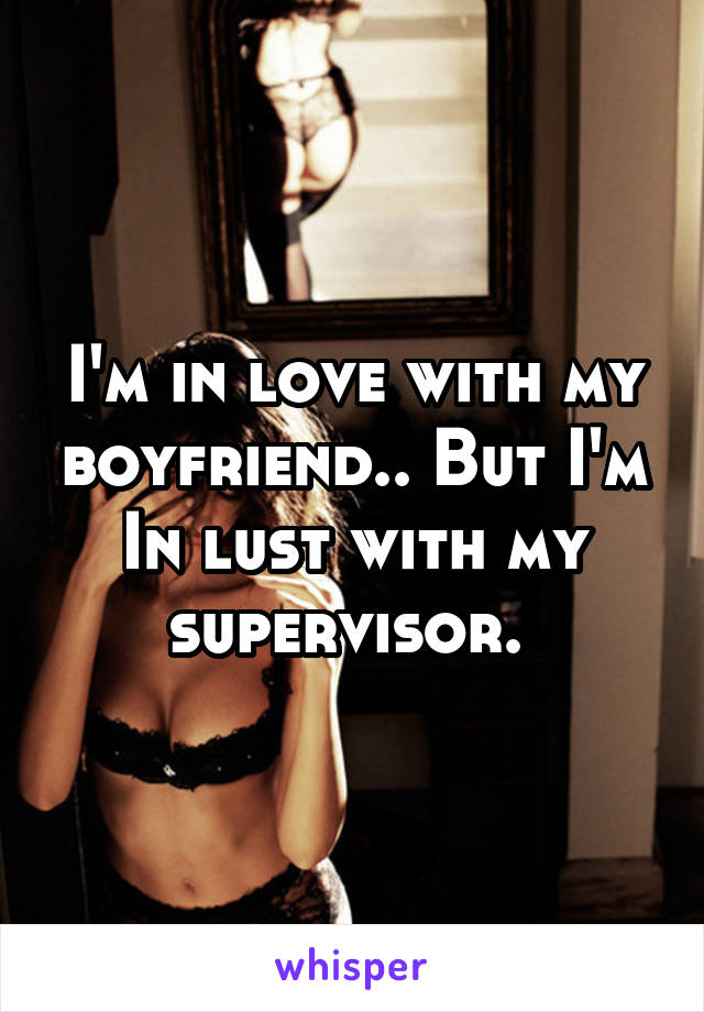 I'm in love with my boyfriend.. But I'm In lust with my supervisor. 