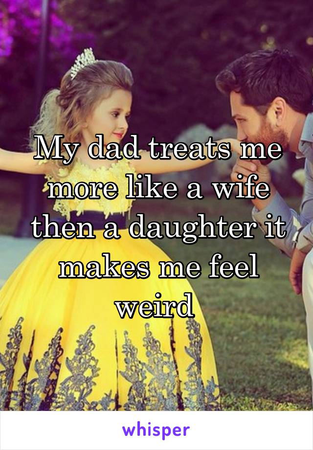 My dad treats me more like a wife then a daughter it makes me feel weird 