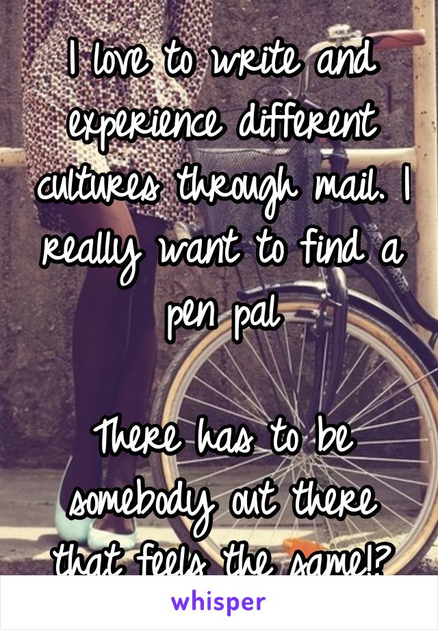 I love to write and experience different cultures through mail. I really want to find a pen pal

There has to be somebody out there that feels the same!?