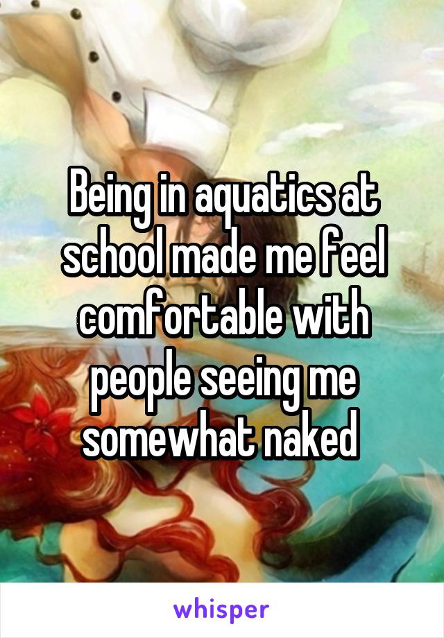 Being in aquatics at school made me feel comfortable with people seeing me somewhat naked 