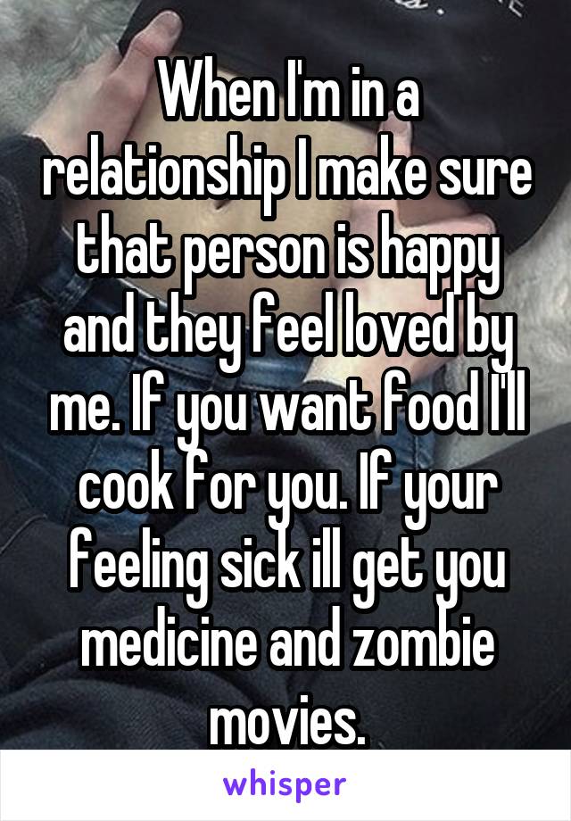 When I'm in a relationship I make sure that person is happy and they feel loved by me. If you want food I'll cook for you. If your feeling sick ill get you medicine and zombie movies.