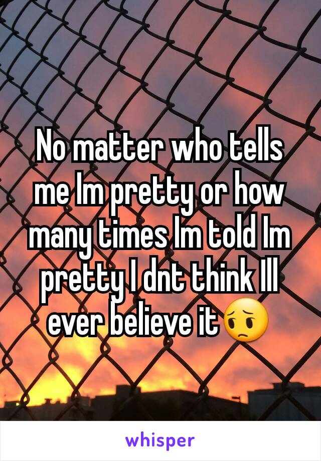 No matter who tells me Im pretty or how many times Im told Im pretty I dnt think Ill ever believe it😔