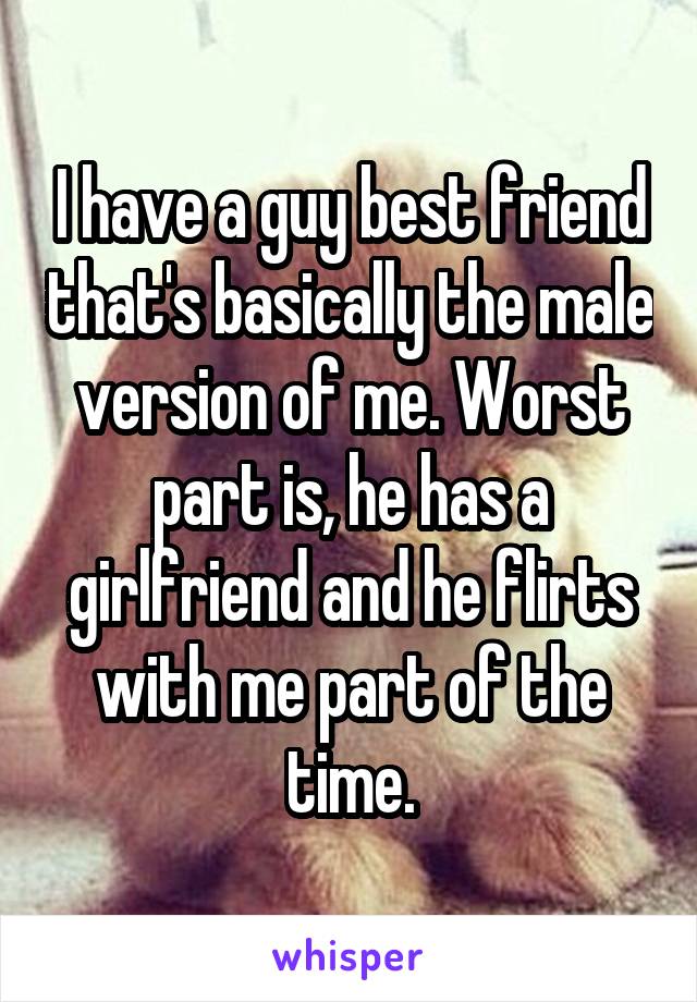 I have a guy best friend that's basically the male version of me. Worst part is, he has a girlfriend and he flirts with me part of the time.