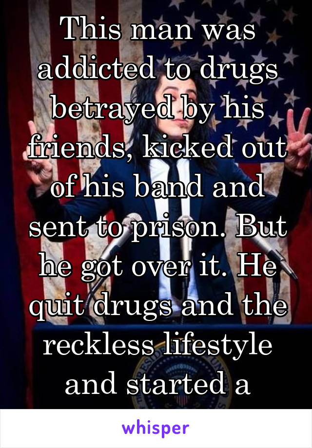 This man was addicted to drugs betrayed by his friends, kicked out of his band and sent to prison. But he got over it. He quit drugs and the reckless lifestyle and started a band.