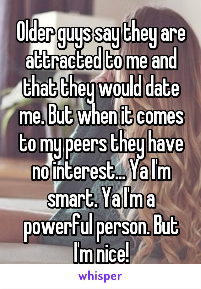 Older guys say they are attracted to me and that they would date me. But when it comes to my peers they have no interest... Ya I'm smart. Ya I'm a powerful person. But I'm nice!