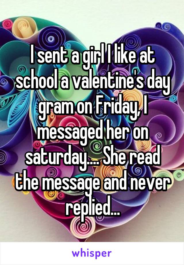 I sent a girl I like at school a valentine's day gram on Friday, I messaged her on saturday.... She read the message and never replied...