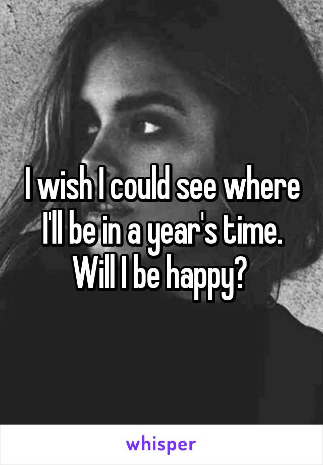 I wish I could see where I'll be in a year's time. Will I be happy? 