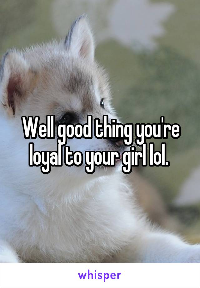 Well good thing you're loyal to your girl lol. 