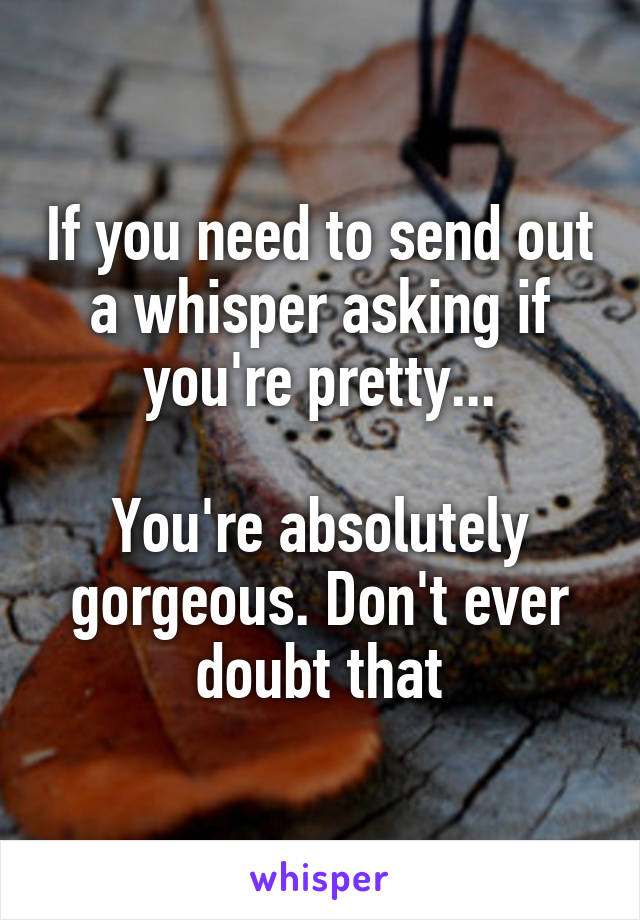 If you need to send out a whisper asking if you're pretty...

You're absolutely gorgeous. Don't ever doubt that