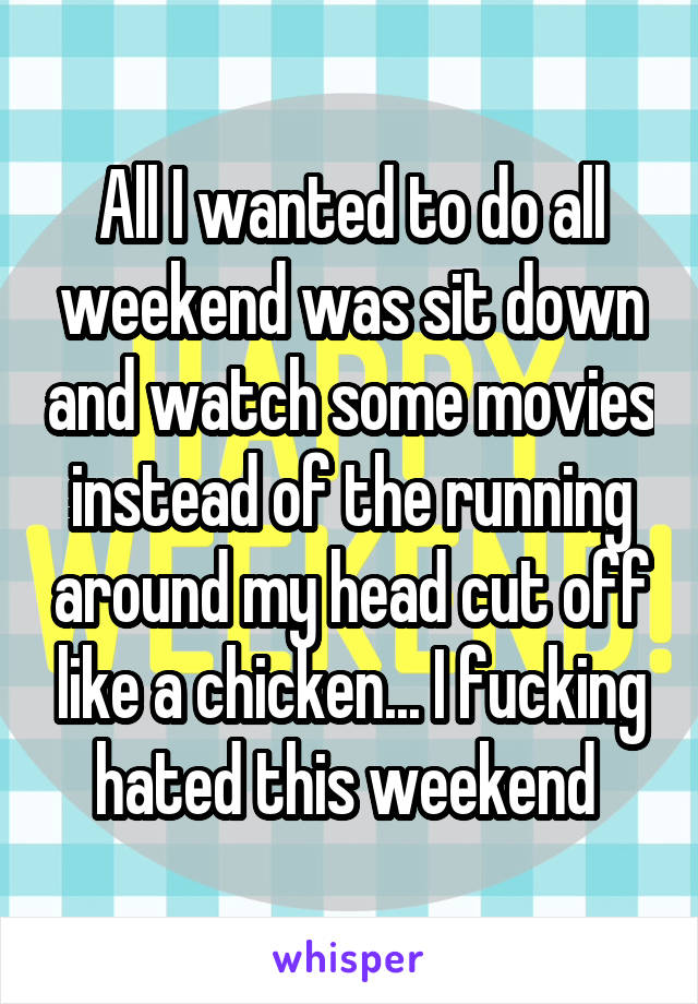 All I wanted to do all weekend was sit down and watch some movies instead of the running around my head cut off like a chicken... I fucking hated this weekend 