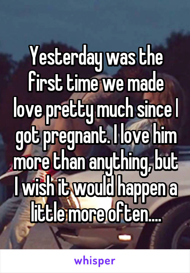 Yesterday was the first time we made love pretty much since I got pregnant. I love him more than anything, but I wish it would happen a little more often....