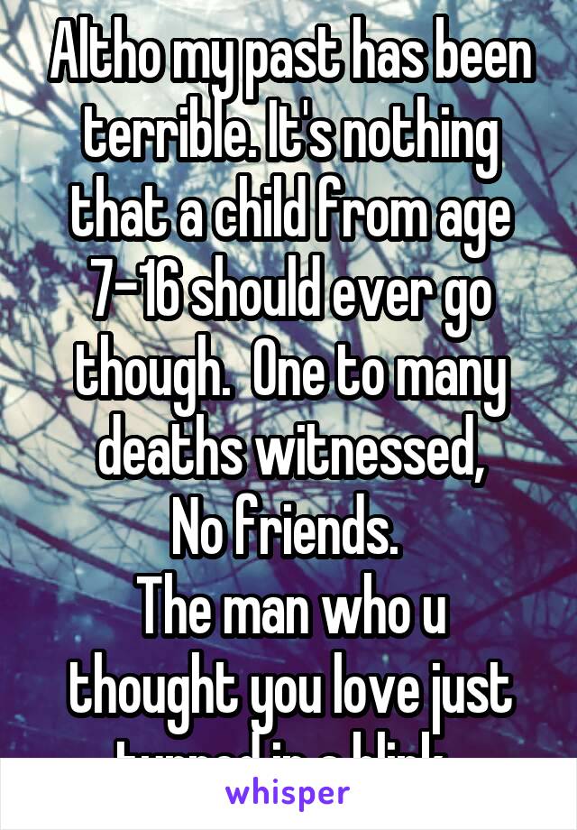 Altho my past has been terrible. It's nothing that a child from age 7-16 should ever go though.  One to many deaths witnessed,
No friends. 
The man who u thought you love just turned in a blink. 