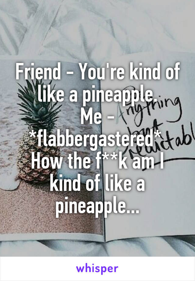 Friend - You're kind of like a pineapple.
Me - *flabbergastered* 
How the f**k am I kind of like a pineapple...