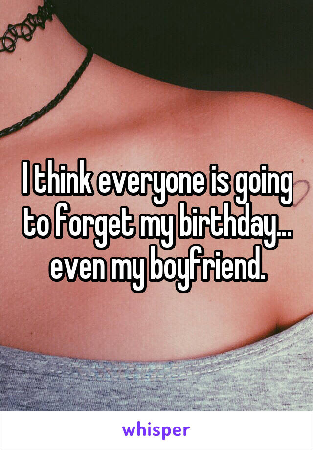 I think everyone is going to forget my birthday... even my boyfriend.