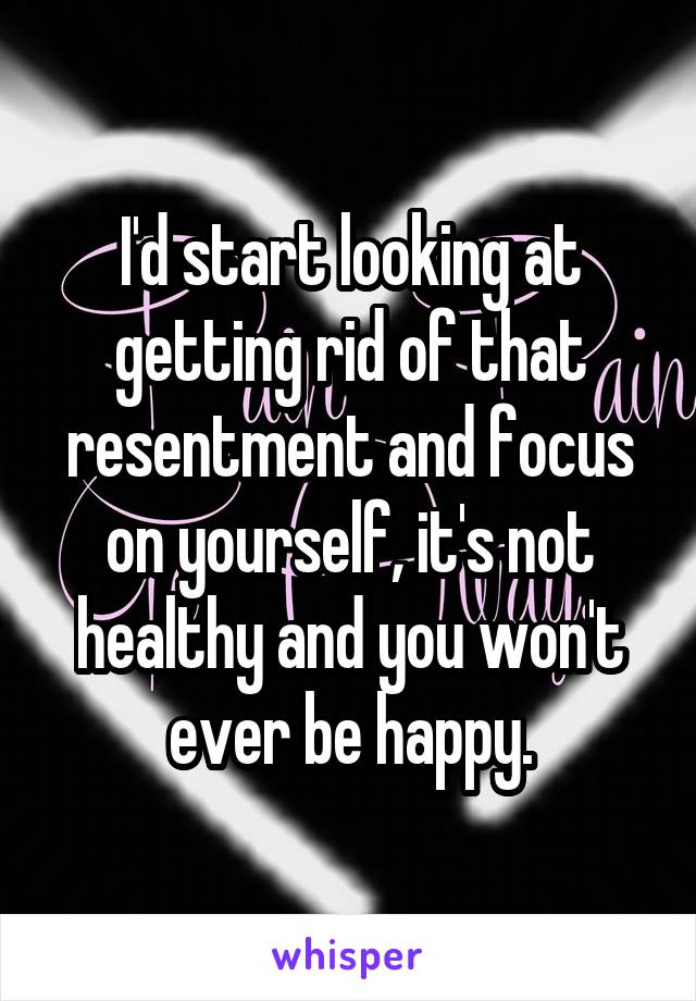 I'd start looking at getting rid of that resentment and focus on yourself, it's not healthy and you won't ever be happy.
