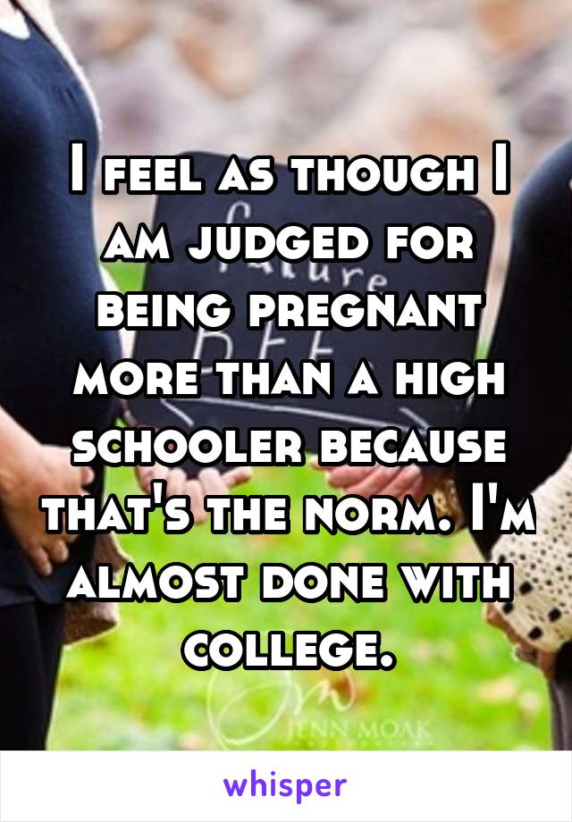 I feel as though I am judged for being pregnant more than a high schooler because that's the norm. I'm almost done with college.