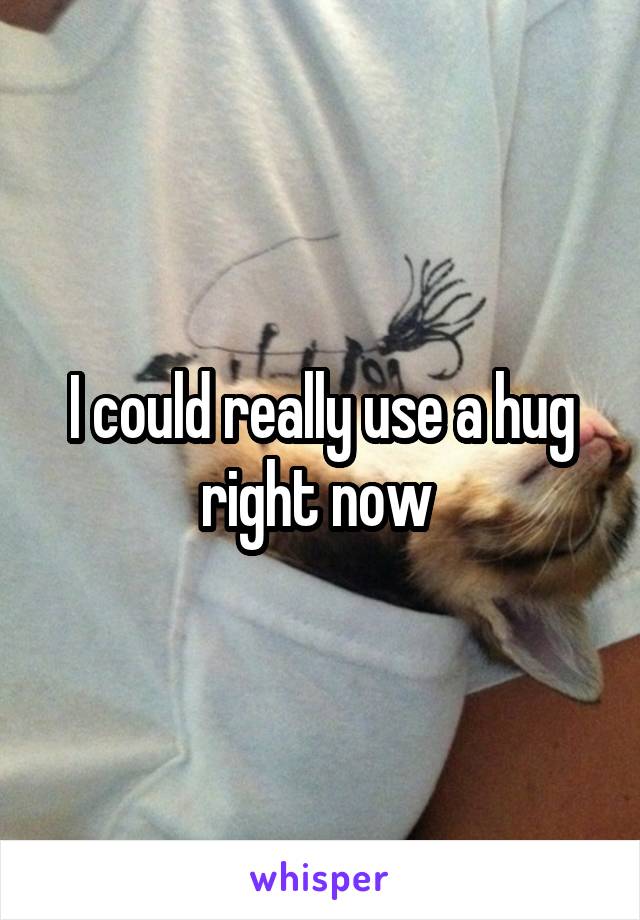 I could really use a hug right now 