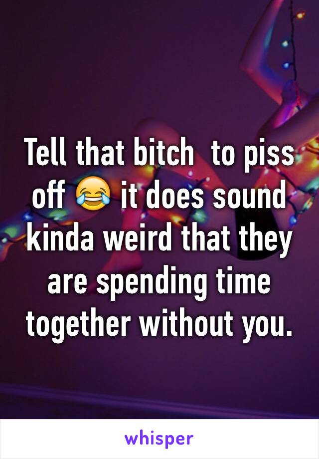 Tell that bitch  to piss off 😂 it does sound kinda weird that they are spending time together without you.