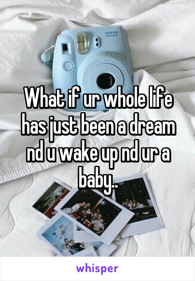 What if ur whole life has just been a dream nd u wake up nd ur a baby..
