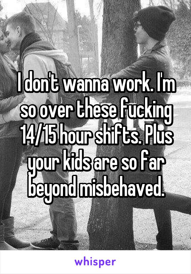 I don't wanna work. I'm so over these fucking 14/15 hour shifts. Plus your kids are so far beyond misbehaved.
