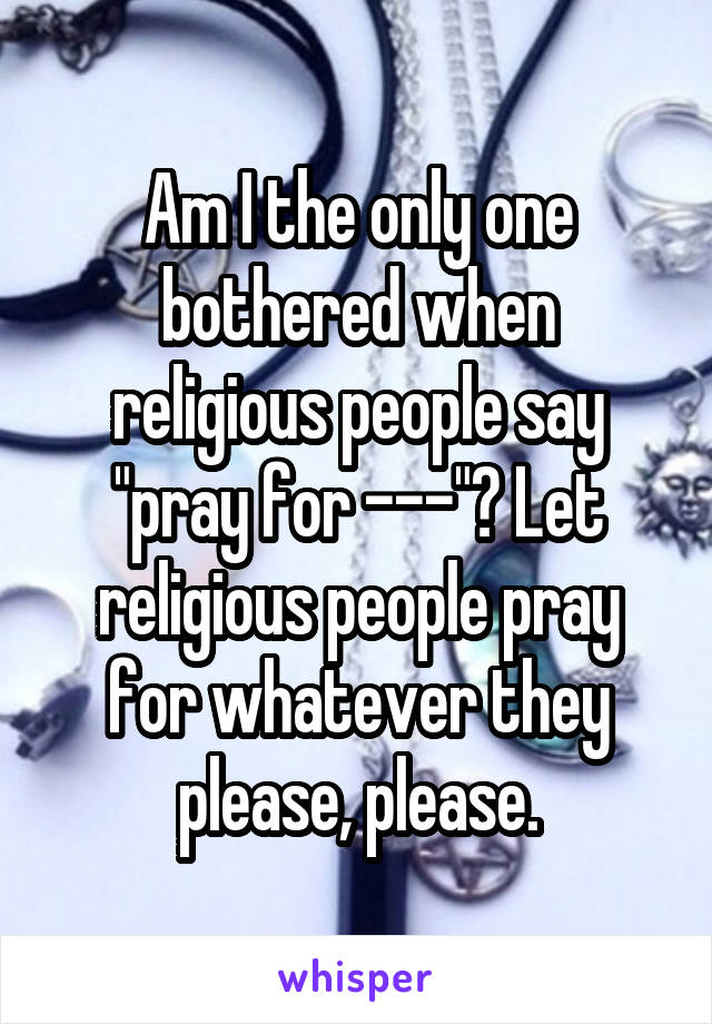 Am I the only one bothered when religious people say "pray for ---"? Let religious people pray for whatever they please, please.