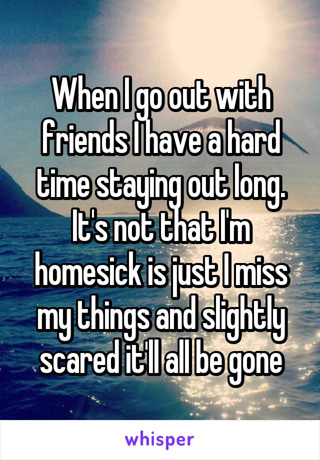 When I go out with friends I have a hard time staying out long. It's not that I'm homesick is just I miss my things and slightly scared it'll all be gone