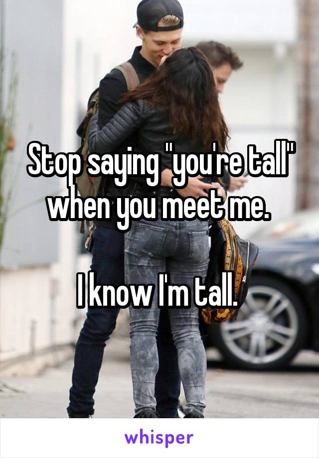 Stop saying "you're tall" when you meet me. 

I know I'm tall. 
