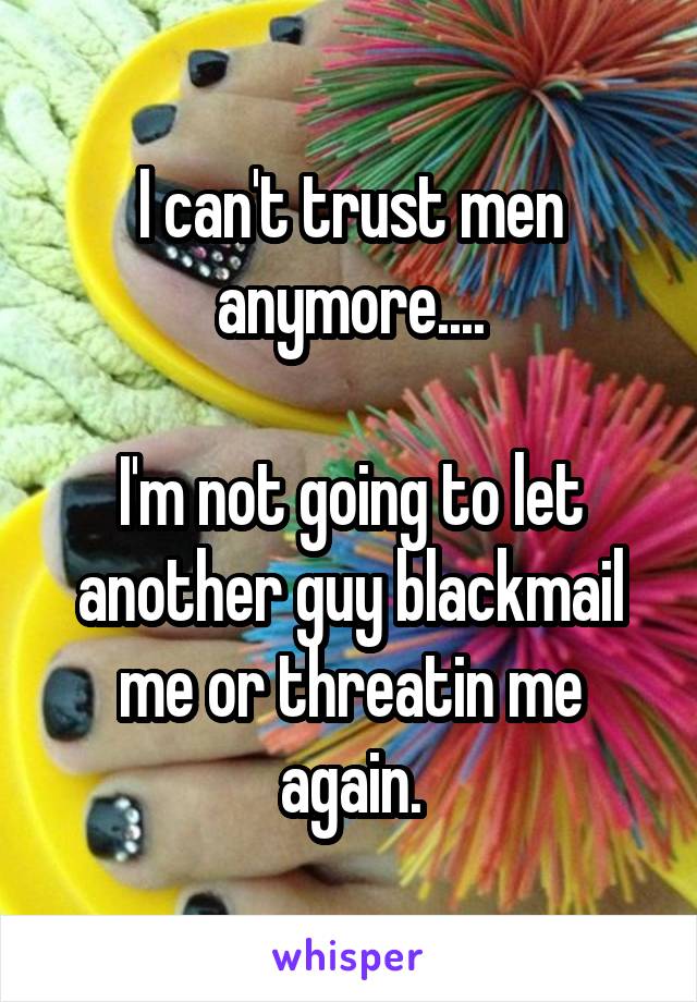 I can't trust men anymore....

I'm not going to let another guy blackmail me or threatin me again.